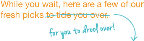 While you wait, here are a few of our fresh picks for you to drool over